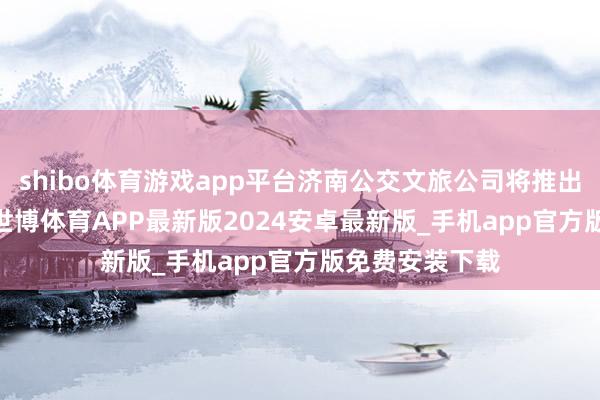 shibo体育游戏app平台济南公交文旅公司将推出“‘泉’在济南-世博体育APP最新版2024安卓最新版_手机app官方版免费安装下载