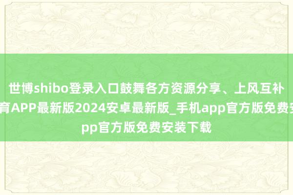 世博shibo登录入口鼓舞各方资源分享、上风互补-世博体育APP最新版2024安卓最新版_手机app官方版免费安装下载