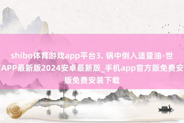 shibo体育游戏app平台3. 锅中倒入适量油-世博体育APP最新版2024安卓最新版_手机app官方版免费安装下载