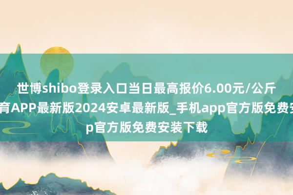 世博shibo登录入口当日最高报价6.00元/公斤-世博体育APP最新版2024安卓最新版_手机app官方版免费安装下载