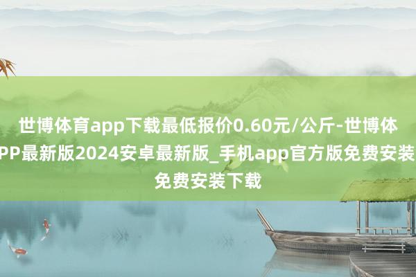 世博体育app下载最低报价0.60元/公斤-世博体育APP最新版2024安卓最新版_手机app官方版免费安装下载
