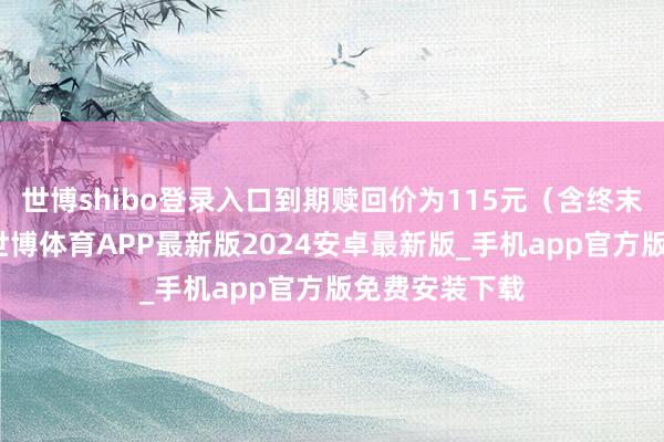 世博shibo登录入口到期赎回价为115元(含终末一期利息)-世博体育APP最新版2024安卓最新版_手机app官方版免费安装下载