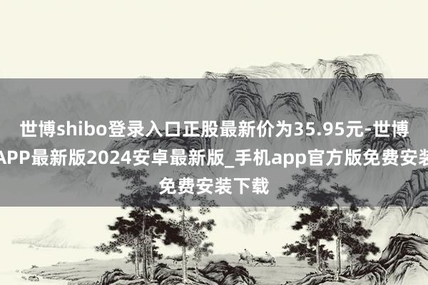 世博shibo登录入口正股最新价为35.95元-世博体育APP最新版2024安卓最新版_手机app官方版免费安装下载
