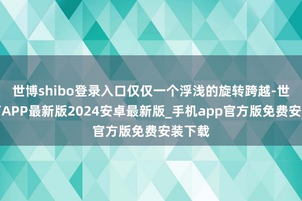 世博shibo登录入口仅仅一个浮浅的旋转跨越-世博体育APP最新版2024安卓最新版_手机app官方版免费安装下载
