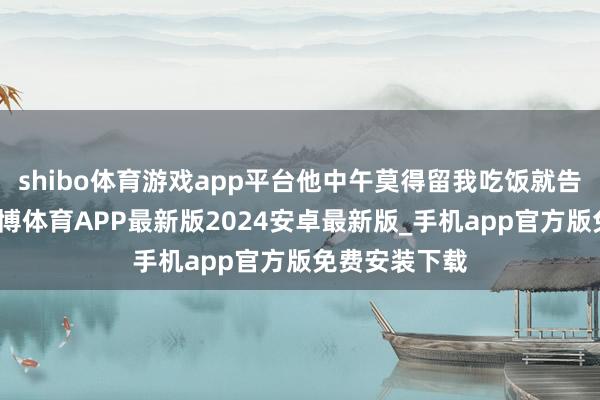 shibo体育游戏app平台他中午莫得留我吃饭就告辞离开了-世博体育APP最新版2024安卓最新版_手机app官方版免费安装下载