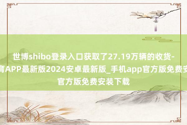 世博shibo登录入口获取了27.19万辆的收货-世博体育APP最新版2024安卓最新版_手机app官方版免费安装下载