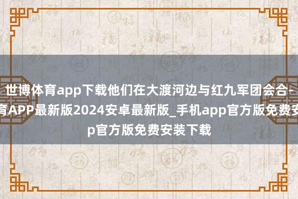 世博体育app下载他们在大渡河边与红九军团会合-世博体育APP最新版2024安卓最新版_手机app官方版免费安装下载