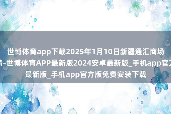世博体育app下载2025年1月10日新疆通汇商场有限公司价钱行情-世博体育APP最新版2024安卓最新版_手机app官方版免费安装下载
