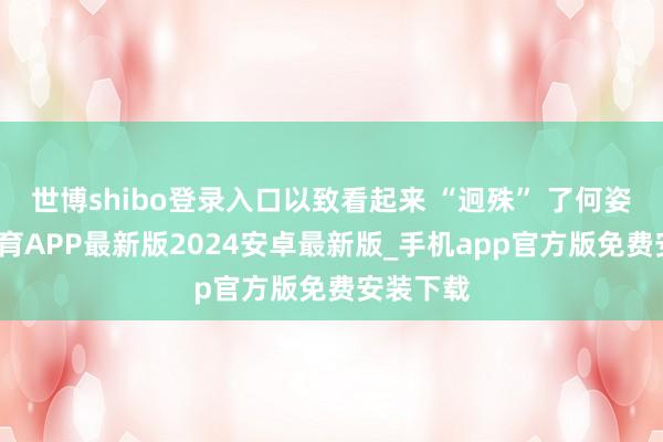 世博shibo登录入口以致看起来 “迥殊” 了何姿-世博体育APP最新版2024安卓最新版_手机app官方版免费安装下载