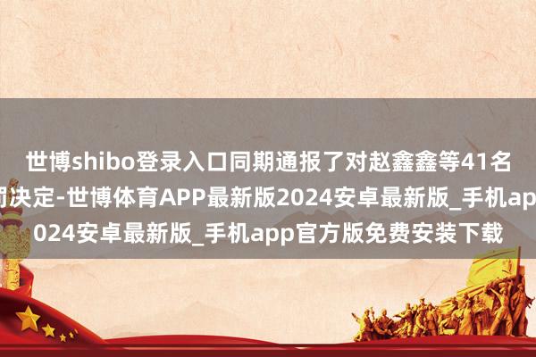 世博shibo登录入口同期通报了对赵鑫鑫等41名违纪东说念主员的处罚决定-世博体育APP最新版2024安卓最新版_手机app官方版免费安装下载