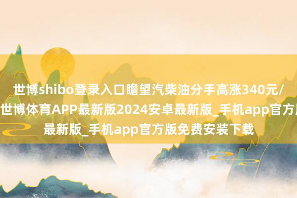 世博shibo登录入口瞻望汽柴油分手高涨340元/吨和325元/吨-世博体育APP最新版2024安卓最新版_手机app官方版免费安装下载