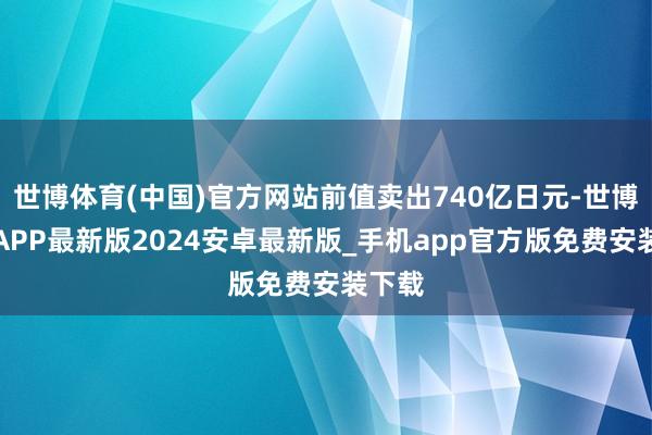 世博体育(中国)官方网站前值卖出740亿日元-世博体育APP最新版2024安卓最新版_手机app官方版免费安装下载