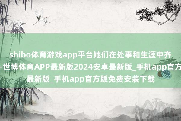shibo体育游戏app平台她们在处事和生涯中齐发扬得相配积极-世博体育APP最新版2024安卓最新版_手机app官方版免费安装下载