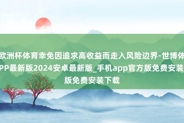欧洲杯体育幸免因追求高收益而走入风险边界-世博体育APP最新版2024安卓最新版_手机app官方版免费安装下载