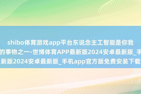 shibo体育游戏app平台东说念主工智能是你我这一世中最具深切意旨的事物之一-世博体育APP最新版2024安卓最新版_手机app官方版免费安装下载