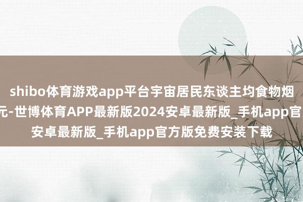 shibo体育游戏app平台宇宙居民东谈主均食物烟酒耗尽开销8411元-世博体育APP最新版2024安卓最新版_手机app官方版免费安装下载