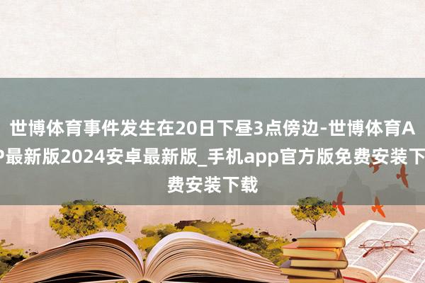 世博体育事件发生在20日下昼3点傍边-世博体育APP最新版2024安卓最新版_手机app官方版免费安装下载