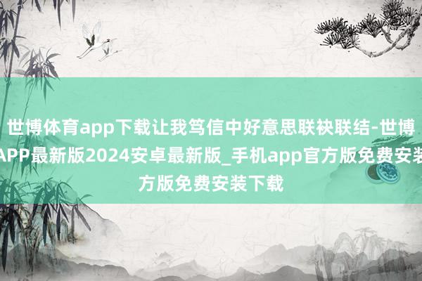 世博体育app下载让我笃信中好意思联袂联结-世博体育APP最新版2024安卓最新版_手机app官方版免费安装下载