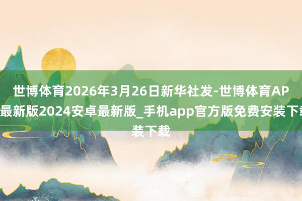 世博体育2026年3月26日新华社发-世博体育APP最新版2024安卓最新版_手机app官方版免费安装下载
