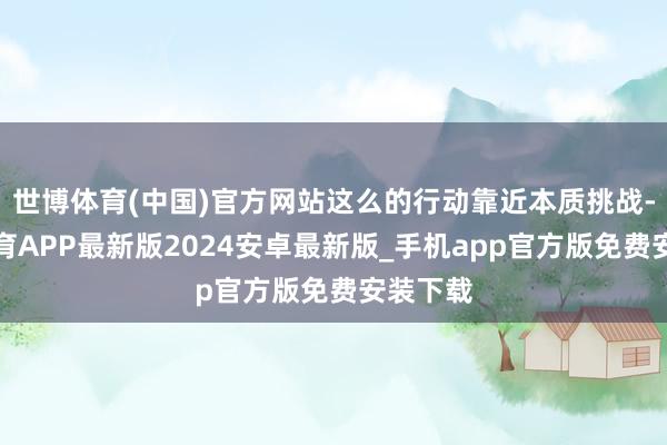 世博体育(中国)官方网站这么的行动靠近本质挑战-世博体育APP最新版2024安卓最新版_手机app官方版免费安装下载