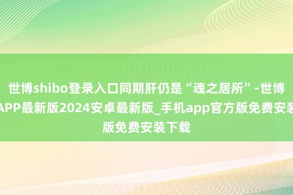 世博shibo登录入口同期肝仍是“魂之居所”-世博体育APP最新版2024安卓最新版_手机app官方版免费安装下载