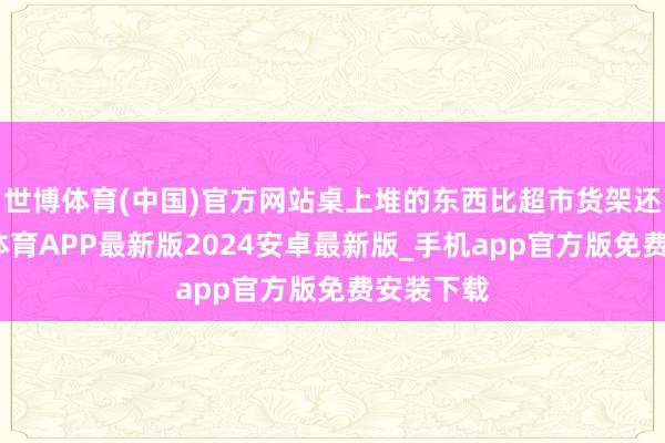 世博体育(中国)官方网站桌上堆的东西比超市货架还多-世博体育APP最新版2024安卓最新版_手机app官方版免费安装下载