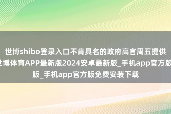 世博shibo登录入口不肯具名的政府高官周五提供了上述细节-世博体育APP最新版2024安卓最新版_手机app官方版免费安装下载