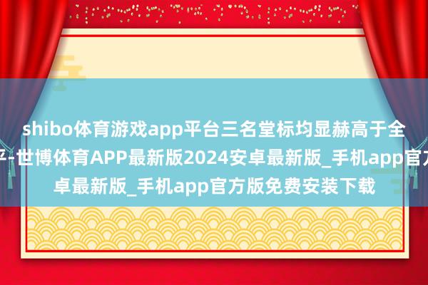 shibo体育游戏app平台三名堂标均显赫高于全年单季度平均水平-世博体育APP最新版2024安卓最新版_手机app官方版免费安装下载