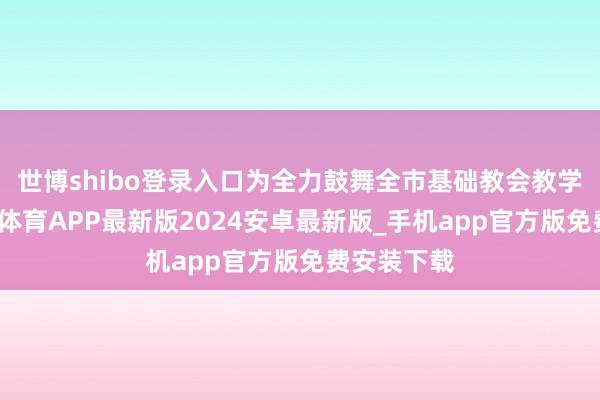 世博shibo登录入口为全力鼓舞全市基础教会教学创新-世博体育APP最新版2024安卓最新版_手机app官方版免费安装下载