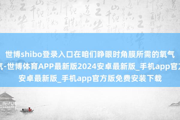 世博shibo登录入口在咱们睁眼时角膜所需的氧气80%来自外界空气-世博体育APP最新版2024安卓最新版_手机app官方版免费安装下载