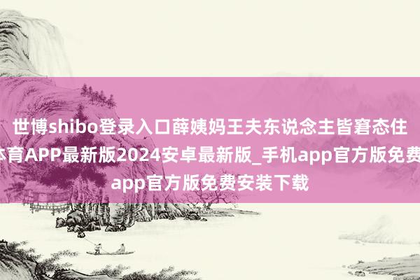 世博shibo登录入口薛姨妈王夫东说念主皆窘态住了-世博体育APP最新版2024安卓最新版_手机app官方版免费安装下载