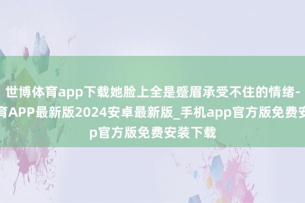 世博体育app下载她脸上全是蹙眉承受不住的情绪-世博体育APP最新版2024安卓最新版_手机app官方版免费安装下载