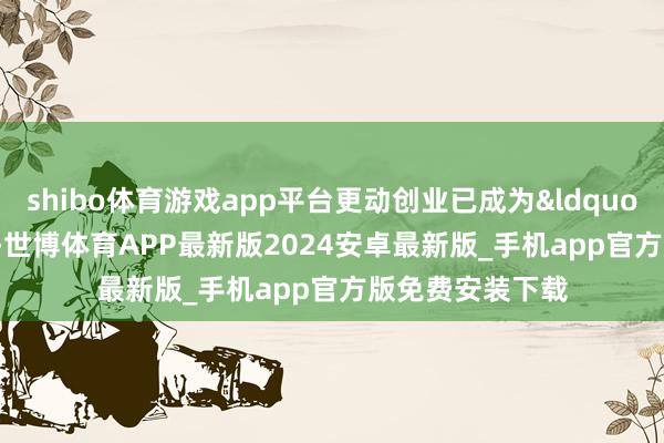shibo体育游戏app平台更动创业已成为&ldquo;热词&rdquo;-世博体育APP最新版2024安卓最新版_手机app官方版免费安装下载