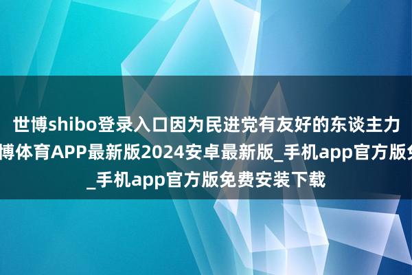 世博shibo登录入口因为民进党有友好的东谈主力中介公司-世博体育APP最新版2024安卓最新版_手机app官方版免费安装下载