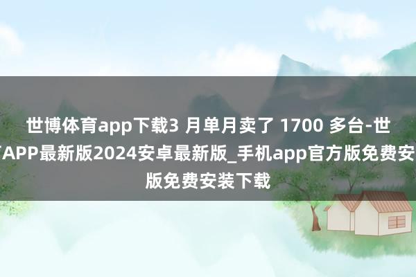 世博体育app下载3 月单月卖了 1700 多台-世博体育APP最新版2024安卓最新版_手机app官方版免费安装下载