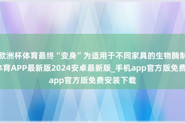 欧洲杯体育最终“变身”为适用于不同家具的生物酶制剂-世博体育APP最新版2024安卓最新版_手机app官方版免费安装下载
