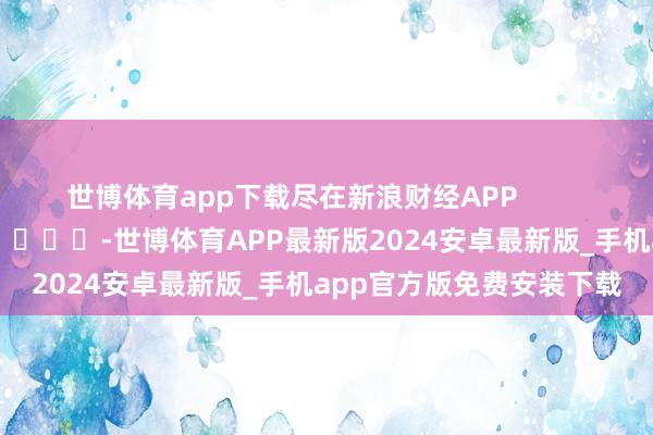 世博体育app下载尽在新浪财经APP            													-世博体育APP最新版2024安卓最新版_手机app官方版免费安装下载