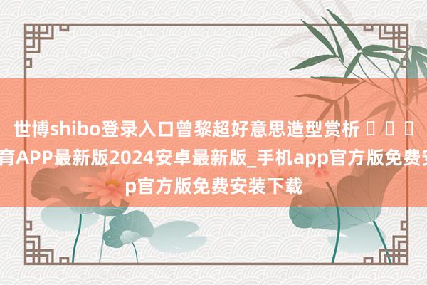 世博shibo登录入口曾黎超好意思造型赏析 ​​​-世博体育APP最新版2024安卓最新版_手机app官方版免费安装下载