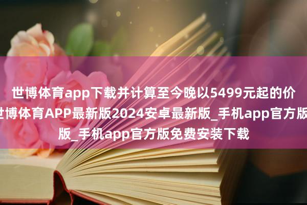 世博体育app下载并计算至今晚以5499元起的价钱持重发售-世博体育APP最新版2024安卓最新版_手机app官方版免费安装下载