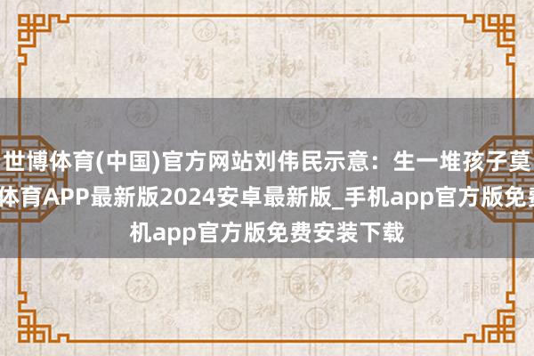 世博体育(中国)官方网站刘伟民示意：生一堆孩子莫得效-世博体育APP最新版2024安卓最新版_手机app官方版免费安装下载