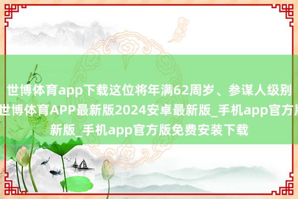 世博体育app下载这位将年满62周岁、参谋人级别的天音系宿将-世博体育APP最新版2024安卓最新版_手机app官方版免费安装下载
