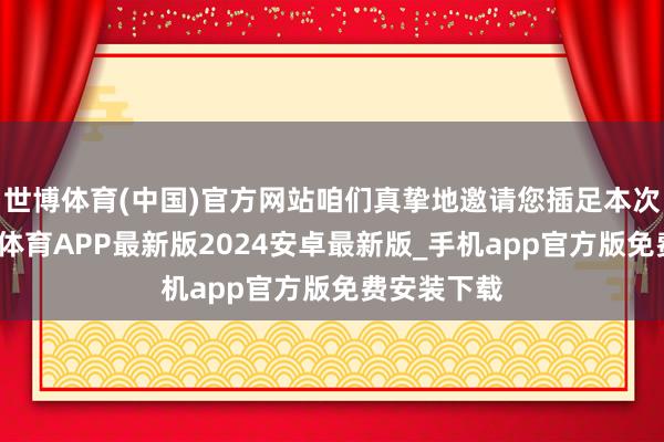 世博体育(中国)官方网站咱们真挚地邀请您插足本次步履-世博体育APP最新版2024安卓最新版_手机app官方版免费安装下载