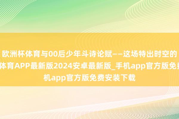 欧洲杯体育与00后少年斗诗论赋——这场特出时空的对话-世博体育APP最新版2024安卓最新版_手机app官方版免费安装下载