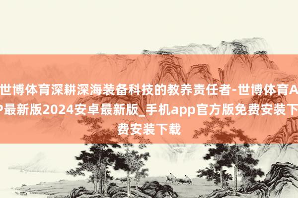 世博体育深耕深海装备科技的教养责任者-世博体育APP最新版2024安卓最新版_手机app官方版免费安装下载