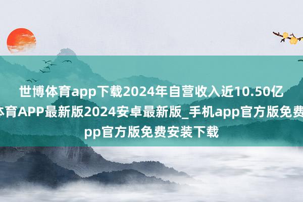 世博体育app下载2024年自营收入近10.50亿元-世博体育APP最新版2024安卓最新版_手机app官方版免费安装下载