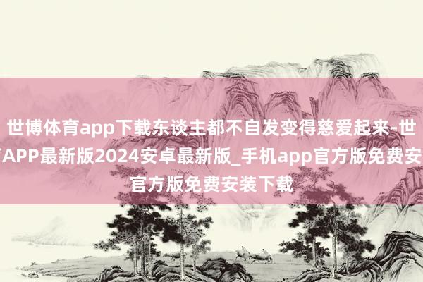 世博体育app下载东谈主都不自发变得慈爱起来-世博体育APP最新版2024安卓最新版_手机app官方版免费安装下载