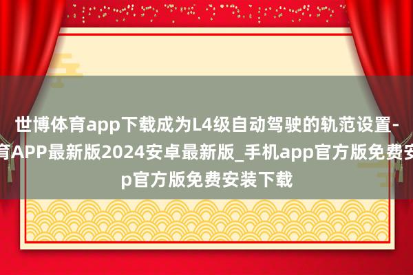 世博体育app下载成为L4级自动驾驶的轨范设置-世博体育APP最新版2024安卓最新版_手机app官方版免费安装下载