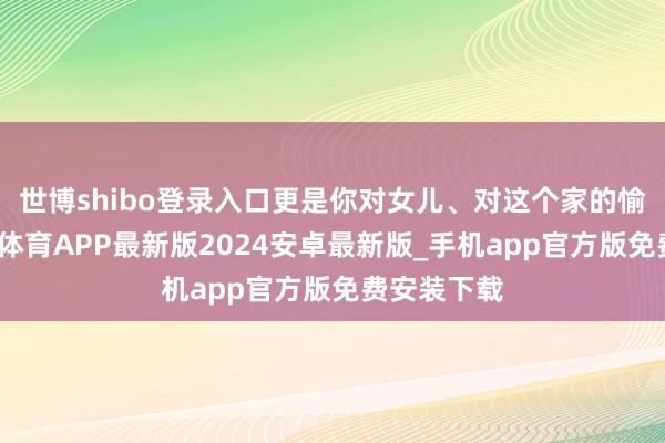 世博shibo登录入口更是你对女儿、对这个家的愉快啊-世博体育APP最新版2024安卓最新版_手机app官方版免费安装下载