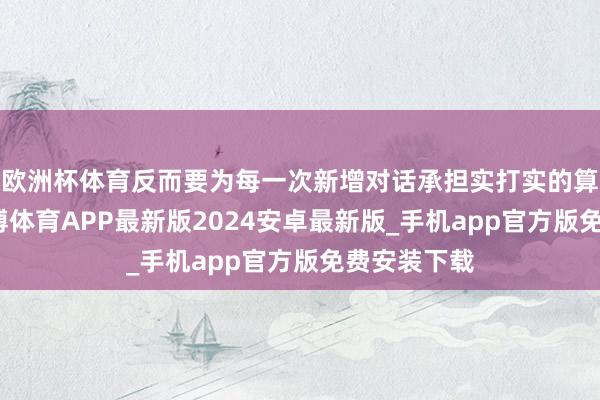 欧洲杯体育反而要为每一次新增对话承担实打实的算力资本-世博体育APP最新版2024安卓最新版_手机app官方版免费安装下载