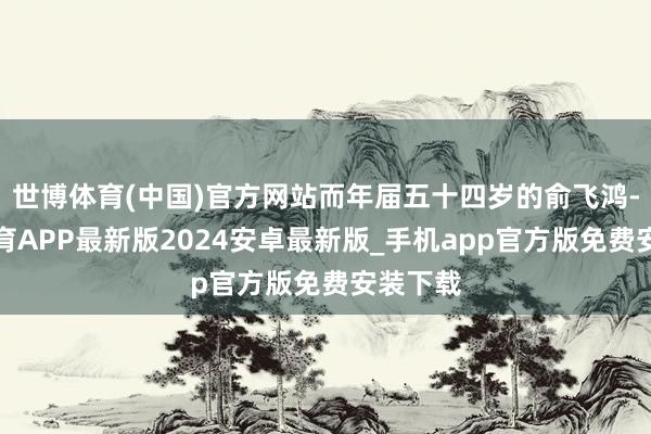 世博体育(中国)官方网站而年届五十四岁的俞飞鸿-世博体育APP最新版2024安卓最新版_手机app官方版免费安装下载